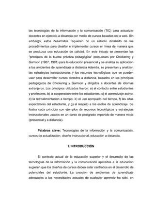 las tecnologías de la información y la comunicación (TIC) para actualizar
docentes en ejercicio a distancia por medio de cursos basados en la web. Sin
embargo, estos desarrollos requieren de un estudio detallado de los
procedimientos para diseñar e implementar cursos en línea de manera que
se produzca una educación de calidad. En este trabajo se presentan los
"principios de la buena práctica pedagógica" propuestos por Chickering y
Gamson (1987, 1991) para la educación presencial y se analiza su aplicación
a los ambientes de aprendizaje a distancia Además, se presentan y analizan
las estrategias instruccionales y los recursos tecnológicos que se pueden
usar para desarrollar cursos dictados a distancia, basados en los principios
pedagógicos de Chickering y Gamson y dirigidos a docentes de idiomas
extranjeros. Los principios utilizados fueron: a) el contacto entre estudiantes
y profesores, b) la cooperación entre los estudiantes, c) el aprendizaje activo,
d) la retroalimentación a tiempo, e) el uso apropiado del tiempo, f) las altas
expectativas del estudiante, y g) el respeto a los estilos de aprendizaje. Se
ilustra cada principio con ejemplos de recursos tecnológicos y estrategias
instruccionales usados en un curso de postgrado impartido de manera mixta
(presencial y a distancia).


       Palabras clave: Tecnologías de la información y la comunicación,
cursos de actualización, diseño instruccional, educación a distancia.


                              l. INTRODUCCIÓN


       El contexto actual de la educación superior y el desarrollo de las
tecnologías de la información y la comunicación aplicadas a la educación
sugieren que los diseños de cursos deben estar centrados en el desarrollo de
potenciales del estudiante. La creación de ambientes de aprendizaje
adecuados a las necesidades actuales de cualquier aprendiz ha sido, en
 
