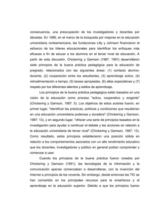 consecuencia, una preocupación de los investigadores y docentes por
décadas. En 1986, en el marco de la búsqueda por mejoras en la educación
universitaria norteamericana, las fundaciones Lilly y Johnson financiaron el
esfuerzo de los líderes educacionales para identificar los enfoques más
eficaces a fin de educar a los alumnos en el tercer nivel de educación. A
partir de esta discusión, Chickering y Gamson (1987, 1991) desarrollaron
siete principios de la buena práctica pedagógica para la educación de
pregrado, relacionados con las siguientes áreas: (1) contacto alumno-
docente, (2) cooperación entre los estudiantes, (3) aprendizaje activo, (4)
retroalimentación a tiempo, (5) tareas apropiadas, (6) altas expectativas y (7)
respeto por los diferentes talentos y estilos de aprendizaje.
      Los principios de la buena práctica pedagógica están basados en una
visión de la educación como proceso "activo, cooperativo y exigente"
(Chickering y Gamson, 1987: 5). Los objetivos de estos autores fueron, en
primer lugar, "identificar las prácticas, políticas y condiciones que resultarían
en una educación universitaria poderosa y duradera" (Chickering y Gamson,
1987: 13), y en segundo lugar, "ofrecer una serie de principios basados en la
investigación para ayudar a continuar el debate y las acciones en relación a
la educación universitaria de tercer nivel" (Chickering y Gamson, 1987: 13).
Como resultado, estos principios establecieron una posición sólida en
relación a los comportamientos asociados con un alto rendimiento educativo
que los docentes, investigadores y público en general podían comprender y
comenzar a usar.
      Cuando los principios de la buena práctica fueron creados por
Chickering y Gamson (1991), las tecnologías de la información y la
comunicación apenas comenzaban a desarrollarse, con la invención del
Internet a principios de los noventa. Sin embargo, desde entonces las TIC se
han convertido en los principales recursos para la enseñanza y el
aprendizaje en la educación superior. Debido a que los principios fueron
 
