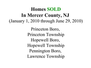 Homes  SOLD In Mercer County, NJ   (January 1, 2010 through June 29, 2010) Princeton Boro,  Princeton Township Hopewell Boro,  Hopewell Township Pennington Boro,  Lawrence Township 