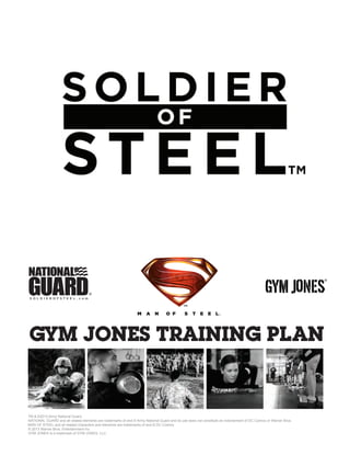 TM & ©2013 Army National Guard
NATIONAL GUARD and all related elements are trademarks of and © Army National Guard and its use does not constitute an indorsement of DC Comics or Warner Bros.
MAN OF STEEL and all related characters and elements are trademarks of and © DC Comics
© 2013 Warner Bros. Entertainment Inc.
GYM JONES is a trademark of GYM JONES, LLC.
GYM JONES TRAINING PLAN
®
™
 