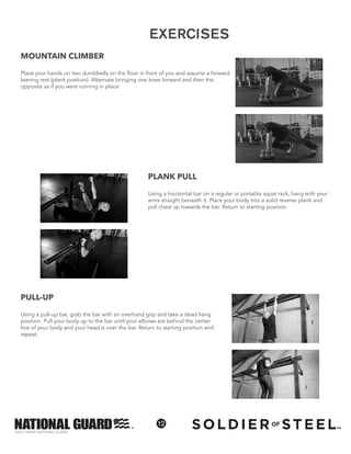 ©2013 ARMY NATIONAL GUARD
12
EXERCISES
PULL-UP
Using a pull-up bar, grab the bar with an overhand grip and take a dead hang
position. Pull your body up to the bar until your elbows are behind the center
line of your body and your head is over the bar. Return to starting position and
repeat.
EXERCISES
MOUNTAIN CLIMBER
Place your hands on two dumbbells on the floor in front of you and assume a forward
leaning rest (plank position). Alternate bringing one knee forward and then the
opposite as if you were running in place.
PLANK PULL
Using a horizontal bar on a regular or portable squat rack, hang with your
arms straight beneath it. Place your body into a solid reverse plank and
pull chest up towards the bar. Return to starting position.
 