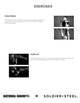 ©2013 ARMY NATIONAL GUARD
13
EXERCISESEXERCISES
PUSH-UP
Hold a tight plank position on the ground and look forward. Drop down until
your chest touches the ground. Come up and return to plank.
PUSH PRESS
With weights in each hand, take a neutral stance. Dip down and then in
one motion drive the weights up over your head. Return to starting
position and repeat.
 