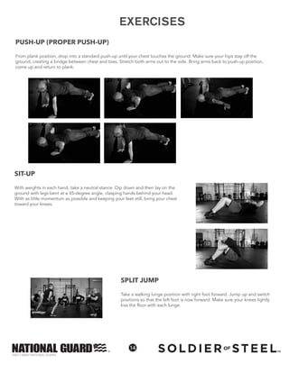 ©2013 ARMY NATIONAL GUARD
14
SIT-UP
With weights in each hand, take a neutral stance. Dip down and then lay on the
ground with legs bent at a 45-degree angle, clasping hands behind your head.
With as little momentum as possible and keeping your feet still, bring your chest
toward your knees.
SPLIT JUMP
Take a walking lunge position with right foot forward. Jump up and switch
positions so that the left foot is now forward. Make sure your knees lightly
kiss the floor with each lunge.
EXERCISES
PUSH-UP (PROPER PUSH-UP)
From plank position, drop into a standard push-up until your chest touches the ground. Make sure your hips stay off the
ground, creating a bridge between chest and toes. Stretch both arms out to the side. Bring arms back to push-up position,
come up and return to plank.
 