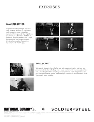 TM & ©2013 Army National Guard
NATIONAL GUARD and all related elements are trademarks of and © Army National Guard and its use does not constitute an indorsement of DC Comics or Warner Bros.
MAN OF STEEL and all related characters and elements are trademarks of and © DC Comics
© 2013 Warner Bros. Entertainment Inc.
GYM JONES is a trademark of GYM JONES, LLC.
15
WALL SQUAT
Take a wide stance in front of a flat wall with toes touching the wall and feet
perpendicular to the wall. Drop into a squat position until your knees touch the
wall. Once they touch the wall, they no longer move. From this position, use
your hands to balance against the wall as you continue to drop into a full squat.
Then slowly stand back up.
WALKING LUNGE
Step forward with your right foot and
drop left knee vertically to the ground,
making sure the knee makes light
contact with the ground. Your right knee
should not go further than the front of
your toes. Keeping your body in a tight,
upright plank, step up and forward,
bringing feet together. Repeat the
movement with the left foot.
EXERCISES
 