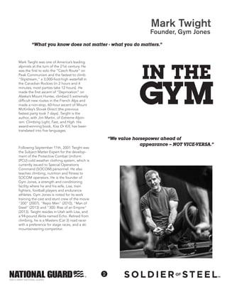 2
©2013 ARMY NATIONAL GUARD
Mark Twight
Founder, Gym Jones
“We value horsepower ahead of
appearance -- NOT VICE-VERSA.”
“What you know does not matter - what you do matters.”
Mark Twight was one of America’s leading
alpinists at the turn of the 21st century. He
was the first to solo the “Czech Route” on
Peak Communism and the fastest to climb
"Slipstream," a 3,000-foot-high waterfall in
the Canadian Rockies (in 2 hours and 4
minutes; most parties take 12 hours). He
made the first ascent of “Deprivation” on
Alaska’s Mount Hunter, climbed 5 extremely
difficult new routes in the French Alps and
made a non-stop, 60-hour ascent of Mount
McKinley’s Slovak Direct (the previous
fastest party took 7 days). Twight is the
author, with Jim Martin, of Extreme Alpin-
ism: Climbing Light, Fast, and High. His
award-winning book, Kiss Or Kill, has been
translated into five languages.
Following September 11th, 2001 Twight was
the Subject Matter Expert for the develop-
ment of the Protective Combat Uniform
(PCU) cold weather clothing system, which is
currently issued to Special Operations
Command (SOCOM) personnel. He also
teaches climbing, nutrition and fitness to
SOCOM operators. He is the founder of
Gym Jones, a strength and conditioning
facility where he and his wife, Lisa, train
fighters, football players and endurance
athletes. Gym Jones is noted for its work
training the cast and stunt crew of the movie
"300" (2007), "Repo Men" (2010), "Man of
Steel" (2013) and "300: Rise of an Empire"
(2013). Twight resides in Utah with Lisa, and
a 94-pound Akita named Echo. Retired from
climbing, he is a Masters (Cat 3) road racer
with a preference for stage races, and a ski
mountaineering competitor.
IN THE
GYM
 