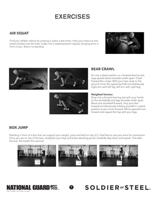 ©2013 ARMY NATIONAL GUARD
7
BOX JUMP
Standing in front of a box that can support your weight, jump and land on top of it. Feel free to use your arms for momentum.
Once you are on top of the box, straighten your hips and knees standing proud. Carefully step down and repeat. The taller
the box, the harder the exercise.
Weighted Version:
Drop into a forward leaning rest with your hands
on the dumbbells and legs shoulder width apart.
Move one dumbbell forward. Hop your feet
forward simultaneously holding yourself in a plank
position as you move forward. Move opposite arm
forward and repeat the hop with your legs.
BEAR CRAWL
Go into a plank position or a forward leaning rest.
Legs spread about shoulder width apart. Crawl
forward like a bear. With your hips close to the
ground move the opposing limbs simultaneously
(right arm with left leg, left arm with right leg).
AIR SQUAT
Find your athletic stance by jumping in place a few times. Have your toes out and
knees tracked over the toes. Lower into a seated position (squat), bringing arms in
front of you. Return to standing.
EXERCISES
 