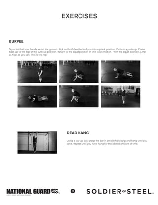 ©2013 ARMY NATIONAL GUARD
8
EXERCISES
BURPEE
Squat so that your hands are on the ground. Kick out both feet behind you into a plank position. Perform a push-up. Come
back up to the top of the push-up position. Return to the squat position in one quick motion. From the squat position, jump
as high as you can. This is one rep.
DEAD HANG
Using a pull-up bar, grasp the bar in an overhand grip and hang until you
can’t. Repeat until you have hung for the alloted amount of time.
 