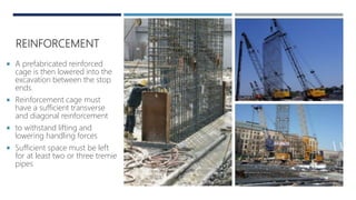 REINFORCEMENT
 A prefabricated reinforced
cage is then lowered into the
excavation between the stop
ends.
 Reinforcement cage must
have a sufficient transverse
and diagonal reinforcement
 to withstand lifting and
lowering handling forces
 Sufficient space must be left
for at least two or three tremie
pipes
 