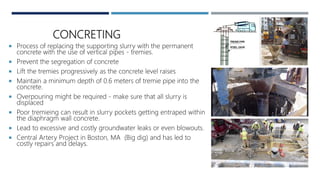 CONCRETING
 Process of replacing the supporting slurry with the permanent
concrete with the use of vertical pipes - tremies.
 Prevent the segregation of concrete
 Lift the tremies progressively as the concrete level raises
 Maintain a minimum depth of 0.6 meters of tremie pipe into the
concrete.
 Overpouring might be required - make sure that all slurry is
displaced
 Poor tremieing can result in slurry pockets getting entraped within
the diaphragm wall concrete.
 Lead to excessive and costly groundwater leaks or even blowouts.
 Central Artery Project in Boston, MA (Big dig) and has led to
costly repairs and delays.
 