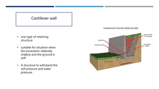 Cantilever wall
• one type of retaining
structure
• suitable for situation when
the excavation relatively
shallow and the ground is
stiff
• A structure to withstand the
soil pressure and water
pressure.
 