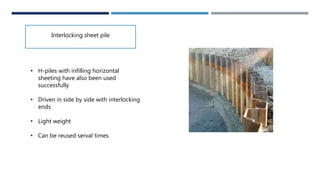 Interlocking sheet pile
• H-piles with infilling horizontal
sheeting have also been used
successfully
• Driven in side by side with interlocking
ends
• Light weight
• Can be reused serval times
 