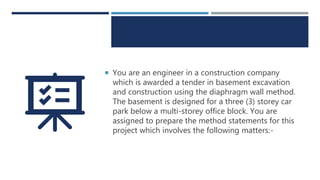  You are an engineer in a construction company
which is awarded a tender in basement excavation
and construction using the diaphragm wall method.
The basement is designed for a three (3) storey car
park below a multi-storey office block. You are
assigned to prepare the method statements for this
project which involves the following matters:-
 