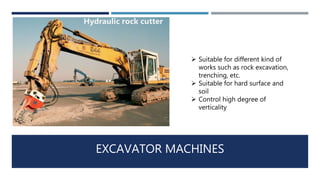 EXCAVATOR MACHINES
 Suitable for different kind of
works such as rock excavation,
trenching, etc.
 Suitable for hard surface and
soil
 Control high degree of
verticality
Hydraulic rock cutter
 