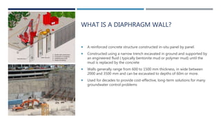 WHAT IS A DIAPHRAGM WALL?
 A reinforced concrete structure constructed in-situ panel by panel.
 Constructed using a narrow trench excavated in ground and supported by
an engineered fluid ( typically bentonite mud or polymer mud) until the
mud is replaced by the concrete
 Walls generally range from 600 to 1500 mm thickness, in wide between
2000 and 3500 mm and can be excavated to depths of 60m or more.
 Used for decades to provide cost-effective, long-term solutions for many
groundwater control problems
 