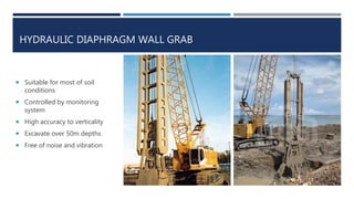 HYDRAULIC DIAPHRAGM WALL GRAB
 Suitable for most of soil
conditions
 Controlled by monitoring
system
 High accuracy to verticality
 Excavate over 50m depths
 Free of noise and vibration
 