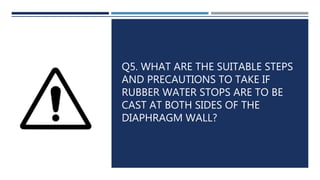 Q5. WHAT ARE THE SUITABLE STEPS
AND PRECAUTIONS TO TAKE IF
RUBBER WATER STOPS ARE TO BE
CAST AT BOTH SIDES OF THE
DIAPHRAGM WALL?
 