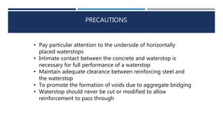 PRECAUTIONS
• Pay particular attention to the underside of horizontally
placed waterstops
• Intimate contact between the concrete and waterstop is
necessary for full performance of a waterstop
• Maintain adequate clearance between reinforcing steel and
the waterstop
• To promote the formation of voids due to aggregate bridging
• Waterstop should never be cut or modified to allow
reinforcement to pass through
 