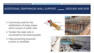 ADDITIONAL DIAPHRAGM WALL SUPPORT
 Commonly used for the
stabilization of steep slopes
which consist of softer soils
 Tendon the steel rods is
connected to the bearing plate
 Help preventing excessive
erosion or landslide
GROUND ANCHOR
 