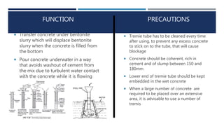PRECAUTIONS
 Transfer concrete under bentonite
slurry which will displace bentonite
slurry when the concrete is filled from
the bottom
 Pour concrete underwater in a way
that avoids washout of cement from
the mix due to turbulent water contact
with the concrete while it is flowing
 Tremie tube has to be cleaned every time
after using, to prevent any excess concrete
to stick on to the tube, that will cause
blockage
 Concrete should be coherent, rich in
cement and of slump between 150 and
180mm
 Lower end of tremie tube should be kept
embedded in the wet concrete
 When a large number of concrete are
required to be placed over an extensive
area, it is advisable to use a number of
tremis
FUNCTION
 