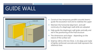 GUIDE WALL
 Construct two temporary parallel concrete beams -
guide the excavation tool and to stabilize the upper
 Maintain the horizontal alignment and wall
continuity of a diaphragm wall while are adopted
 Help guide the diaphragm wall grabs vertically and
aid in the positioning of the final structure
 The dimensions and shape - depending on the
nature of the surface soil
 Shall be 100 to 250 mm thick, 1-2m deep and made
of lightly reinforced concrete and shall represent the
reference lines
 