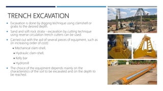 TRENCH EXCAVATION
 Excavation is done by digging technique using clamshell or
grabs to the desired depth.
 Sand and soft rock strata - excavation by cutting technique
using reverse circulation trench cutters can be used.
 Carried out with the aid of several pieces of equipment, such as
(in increasing order of cost):
 Mechanical clam-shell,
 Hydraulic clam-shell,
 Kelly bar
 Hydromill
 The choice of the equipment depends mainly on the
characteristics of the soil to be excavated and on the depth to
be reached.
 