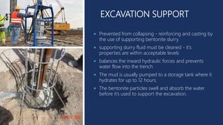 EXCAVATION SUPPORT
 Prevented from collapsing - reinforcing and casting by
the use of supporting bentonite slurry
 supporting slurry fluid must be cleaned - it's
properties are within acceptable levels
 balances the inward hydraulic forces and prevents
water flow into the trench
 The mud is usually pumped to a storage tank where it
hydrates for up to 12 hours.
 The bentonite particles swell and absorb the water
before it’s used to support the excavation.
 