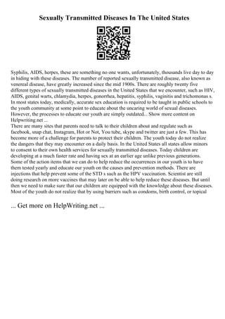 Sexually Transmitted Diseases In The United States
Syphilis, AIDS, herpes, these are something no one wants, unfortunately, thousands live day to day
in hiding with these diseases. The number of reported sexually transmitted disease, also known as
venereal disease, have greatly increased since the mid 1900s. There are roughly twenty five
different types of sexually transmitted diseases in the United States that we encounter, such as HIV,
AIDS, genital warts, chlamydia, herpes, gonorrhea, hepatitis, syphilis, vaginitis and trichomonas s.
In most states today, medically, accurate sex education is required to be taught in public schools to
the youth community at some point to educate about the uncaring world of sexual diseases.
However, the processes to educate our youth are simply outdated... Show more content on
Helpwriting.net ...
There are many sites that parents need to talk to their children about and regulate such as
facebook, snap chat, Instagram, Hot or Not, You tube, skype and twitter are just a few. This has
become more of a challenge for parents to protect their children. The youth today do not realize
the dangers that they may encounter on a daily basis. In the United States all states allow minors
to consent to their own health services for sexually transmitted diseases. Today children are
developing at a much faster rate and having sex at an earlier age unlike previous generations.
Some of the action items that we can do to help reduce the occurrences in our youth is to have
them tested yearly and educate our youth on the causes and prevention methods. There are
injections that help prevent some of the STD s such as the HPV vaccination. Scientist are still
doing research on more vaccines that may later on be able to help reduce these diseases. But until
then we need to make sure that our children are equipped with the knowledge about these diseases.
Most of the youth do not realize that by using barriers such as condoms, birth control, or topical
... Get more on HelpWriting.net ...
 