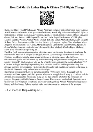 How Did Martin Luther King Jr Clinton Civil Rights Change
During the life of John H Wallace, an African American professor and author/critic, many African
American men and women made great contributions to America by either advancing civil rights or
making major impacts in science, government, sports, or entertainment. Famous athletes like Jesse
Owens, Michael Jordan, Jackie Joyner Kersee, Joe Lewis, Sugar Ray Leonard; Civil Rights
Leaders like Roy Wilkins, Walter White, Emmett Till, Ella Baker, Martin Luther King Jr, Malcolm
X, Rosa Parks; famous authors like Lorraine Hansberry, Langston Hughes, Toni Morrison, Maya
Angelou; entertainers like Bill Cosby, Morgan Freeman, Lena Horne, Eddie Murphy, Spike Lee,
Oprah Winfrey; inventors, scientist, and educators like Patricia Bath, Charles Drew, Mathew...
Show more content on Helpwriting.net ...
President Bush was open to progressing minority groups but he made few attempts to change the
conservative direction of the past civil rights policies. Actual change did not come about until
Clinton s presidency when he gave several apologies to minority groups who had been
discriminated against and mistreated by American society and government throughout history. He
publicly honored 9 black students who led the effort for segregation in the public schools in 1957.
Clinton s main goals during his presidency was to create a unified and integrated society that
allowed harmony between races. His reformist outlook allowed great improvements to be made in
the decade; however, unity had not been achieved yet.
Despite hip hops popularity in our culture during the 1980 s many people disagreed with its
messages and how it portrayed black youths. Many artist struggled with being good role models for
African American youths. Money and fame got the best of most artists but the popularity of
gangster life portrayed in hip hop was frowned upon. There was no turning back though for their
talents won over American society and a new era was beginning. African Americans made music
history and film history fighting against racial stereo types and set an example for younger
... Get more on HelpWriting.net ...
 