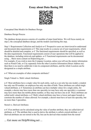 Essay about Data Basing 101
Conceptual Data Models for Database Design
Database Design Process
The database design process consists of a number of steps listed below. We will focus mainly on
step 2, the conceptual database design, and the models used during this step.
Step 1: Requirements Collection and Analysis в–Є Prospective users are interviewed to understand
and document data requirements в–Є This step results in a concise set of user requirements, which
should be detailed and complete. в–Є The functional requirements should be specified, as well as
the data requirements. Functional requirements consist of user operations that will be applied to
the database, including retrievals and updates. в–Є Functional requirements can be documented
using ... Show more content on Helpwriting.net ...
For example, if you wish to store the Company Location, unless you will use the atomic information
such as Postal Code, or City separately from the other Location information (Street Address etc)
then there is no need to subdivide it into its component attributes, and the whole Location can be
designated as a simple attribute.
в–Є What are examples of other composite attributes?
Single Valued vs. Multi valued Attributes
в–Є Most attributes have a single value for each entity, such as a car only has one model, a student
has only one ID number, an employee has only one data of birth. These attributes are called single
valued attributes. в–Є Sometimes an attribute can have multiple values for a single entity, for
example, a doctor may have more than one specialty (or may have only one specialty), a customer
may have more than one mobile phone number, or they may not have one at all. These attributes are
called multi valued attributes. в–Є Multi valued attributes may have a lower and upper bounds to
constrain the number of values allowed. For example, a doctor must have at least one specialty, but
no more than 3 specialties.
Stored vs. Derived Attributes
в–Є If an attribute can be calculated using the value of another attribute, they are called derived
attributes. в–Є The attribute that is used to derive the attribute is called a stored attribute. в–Є
Derived attributes are not stored in the file, but can be derived when needed from the stored
... Get more on HelpWriting.net ...
 
