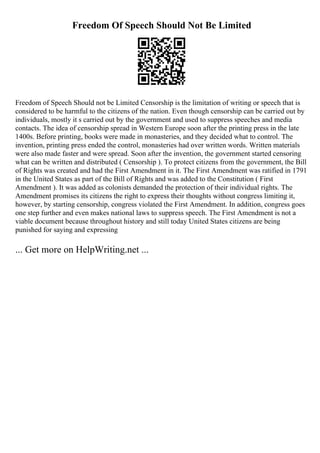 Freedom Of Speech Should Not Be Limited
Freedom of Speech Should not be Limited Censorship is the limitation of writing or speech that is
considered to be harmful to the citizens of the nation. Even though censorship can be carried out by
individuals, mostly it s carried out by the government and used to suppress speeches and media
contacts. The idea of censorship spread in Western Europe soon after the printing press in the late
1400s. Before printing, books were made in monasteries, and they decided what to control. The
invention, printing press ended the control, monasteries had over written words. Written materials
were also made faster and were spread. Soon after the invention, the government started censoring
what can be written and distributed ( Censorship ). To protect citizens from the government, the Bill
of Rights was created and had the First Amendment in it. The First Amendment was ratified in 1791
in the United States as part of the Bill of Rights and was added to the Constitution ( First
Amendment ). It was added as colonists demanded the protection of their individual rights. The
Amendment promises its citizens the right to express their thoughts without congress limiting it,
however, by starting censorship, congress violated the First Amendment. In addition, congress goes
one step further and even makes national laws to suppress speech. The First Amendment is not a
viable document because throughout history and still today United States citizens are being
punished for saying and expressing
... Get more on HelpWriting.net ...
 