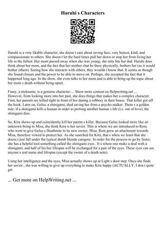 Haruhi s Characters
Haruhi is a very likable character; she doesn t care about saving face, very honest, kind, and
compassionate to others. She doesn t let the hard times pull her down or stop her from living her
life to the fullest. Her mom passed away when she was young; she only has her dad. Haruhi does
think about her mom, and the fact that her mother chat be there physically, bothers her (as it would
bother others). Seeing how she interacts with others, they wouldn t know that. It seems as though
she found closure and the power to be able to move on. Perhaps, she accepted the fact that it
happened long ago. In the show, she even talks to her mom and is able to bring up the topic about
her mom s death without being upset.
Finny, a nickname, is a genuine character; ... Show more content on Helpwriting.net ...
However, from looking more into her past, she does things that makes her a complex character.
First, her parents are killed right in front of her during a robbery in their house. That killer got off
the hook. Later on, Gelus, a shinigami, died saving her from a psycho stalker. There s a golden
rule: if a shinigami kills a human in order to prolong another human s life (i.e. out of love), the
shinigami dies.
So, Kira shows up and coincidently kill her parent s killer. Because Gelus looked more like an
unknown being to Misa, she think Kira is her savior. This is where we are introduced to Rem,
who went to give Gelus s Deathnote to its new owner, Misa. Rem grew an attachment towards
Misa, therefore vowed to protect her. As she searched for Kira, that s when we learn that she
doesn t just fall under the typical dumb blonde category. In order for the process to go by faster,
she has a helpful tool something called the shinigami eyes . It s where one make a deal with a
shinigami, and half of his/her lifespan will be exchanged for a pair of the eyes. These eyes can see
anyone s real name and lifespan (except the owner of a death note).
Using her intelligence and the eyes, Misa actually shows up at Light s door step. Once she finds
her savior , she was willing to give up everything to make Kira happy (ACTUALLY, I don t quite
get
... Get more on HelpWriting.net ...
 