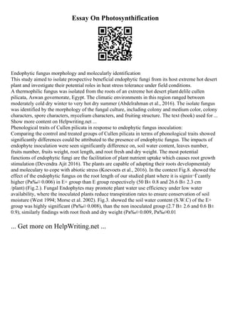 Essay On Photosynthification
Endophytic fungus morphology and molecularly identification
This study aimed to isolate prospective beneficial endophytic fungi from its host extreme hot desert
plant and investigate their potential roles in heat stress tolerance under field conditions.
A thermophilic fungus was isolated from the roots of an extreme hot desert plant delile cullen
pilicata, Aswan governorate, Egypt. The climatic environments in this region ranged between
moderately cold dry winter to very hot dry summer (Abdelrahman et al., 2016). The isolate fungus
was identified by the morphology of the fungal culture, including colony and medium color, colony
characters, spore characters, mycelium characters, and fruiting structure. The text (book) used for ...
Show more content on Helpwriting.net ...
Phenological traits of Cullen pilicata in response to endophytic fungus inoculation:
Comparing the control and treated groups of Cullen pilicata in terms of phonological traits showed
significantly differences could be attributed to the presence of endophytic fungus. The impacts of
endophyte inoculation were seen significantly difference on, soil water content, leaves number,
fruits number, fruits weight, root length, and root fresh and dry weight. The most potential
functions of endophytic fungi are the facilitation of plant nutrient uptake which causes root growth
stimulation (Devendra Ajit 2016). The plants are capable of adapting their roots developmentaly
and moleculary to cope with abiotic stress (Koevoets et al., 2016). In the context Fig.8. showed the
effect of the endophytic fungus on the root length of our studied plant where it is signiп¬Ѓcantly
higher (Pв‰¤ 0.006) in E+ group than E group respectively (50 В± 0.8 and 26.6 В± 2.3 cm
/plant) (Fig.2.). Fungal Endophytes may promote plant water use efficiency under low water
availability, where the inoculated plants reduce transpiration rates to ensure conservation of soil
moisture (West 1994; Morse et al. 2002). Fig.3. showed the soil water content (S.W.C) of the E+
group was highly significant (Pв‰¤ 0.008), than the non inoculated group (2.7 В± 2.6 and 0.6 В±
0.9), similarly findings with root fresh and dry weight (Pв‰¤ 0.009, Pв‰¤0.01
... Get more on HelpWriting.net ...
 