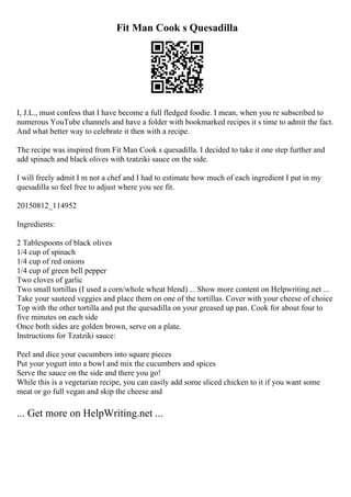 Fit Man Cook s Quesadilla
I, J.L., must confess that I have become a full fledged foodie. I mean, when you re subscribed to
numerous YouTube channels and have a folder with bookmarked recipes it s time to admit the fact.
And what better way to celebrate it then with a recipe.
The recipe was inspired from Fit Man Cook s quesadilla. I decided to take it one step further and
add spinach and black olives with tzatziki sauce on the side.
I will freely admit I m not a chef and I had to estimate how much of each ingredient I put in my
quesadilla so feel free to adjust where you see fit.
20150812_114952
Ingredients:
2 Tablespoons of black olives
1/4 cup of spinach
1/4 cup of red onions
1/4 cup of green bell pepper
Two cloves of garlic
Two small tortillas (I used a corn/whole wheat blend) ... Show more content on Helpwriting.net ...
Take your sauteed veggies and place them on one of the tortillas. Cover with your cheese of choice
Top with the other tortilla and put the quesadilla on your greased up pan. Cook for about four to
five minutes on each side
Once both sides are golden brown, serve on a plate.
Instructions for Tzatziki sauce:
Peel and dice your cucumbers into square pieces
Put your yogurt into a bowl and mix the cucumbers and spices
Serve the sauce on the side and there you go!
While this is a vegetarian recipe, you can easily add some sliced chicken to it if you want some
meat or go full vegan and skip the cheese and
... Get more on HelpWriting.net ...
 