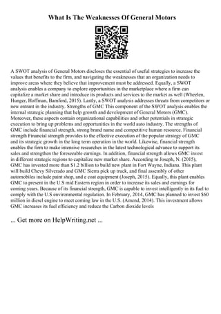 What Is The Weaknesses Of General Motors
A SWOT analysis of General Motors discloses the essential of useful strategies to increase the
values that benefits to the firm, and navigating the weaknesses that an organization needs to
improve areas where they believe that improvement must be addressed. Equally, a SWOT
analysis enables a company to explore opportunities in the marketplace where a firm can
capitalize a market share and introduce its products and services to the market as well (Wheelen,
Hunger, Hoffman, Bamford, 2015). Lastly, a SWOT analysis addresses threats from competitors or
new entrant in the industry. Strengths of GMC This component of the SWOT analysis enables the
internal strategic planning that help growth and development of General Motors (GMC).
Moreover, these aspects contain organizational capabilities and other potentials in strategic
execution to bring up problems and opportunities in the world auto industry. The strengths of
GMC include financial strength, strong brand name and competitive human resource. Financial
strength Financial strength provides to the effective execution of the popular strategy of GMC
and its strategic growth in the long term operation in the world. Likewise, financial strength
enables the firm to make intensive researches in the latest technological advance to support its
sales and strengthen the foreseeable earnings. In addition, financial strength allows GMC invest
in different strategic regions to capitalize new market share. According to Joseph, N. (2015),
GMC has invested more than $1.2 billion to build new plant in Fort Wayne, Indiana. This plant
will build Chevy Silverado and GMC Sierra pick up truck, and final assembly of other
automobiles include paint shop, and e coat equipment (Joseph, 2015). Equally, this plant enables
GMC to present in the U.S mid Eastern region in order to increase its sales and earnings for
coming years. Because of its financial strength, GMC is capable to invest intelligently in its fuel to
comply with the U.S environmental regulation. In February, 2014, GMC has planned to invest $60
million in diesel engine to meet coming law in the U.S. (Amend, 2014). This investment allows
GMC increases its fuel efficiency and reduce the Carbon dioxide levels
... Get more on HelpWriting.net ...
 