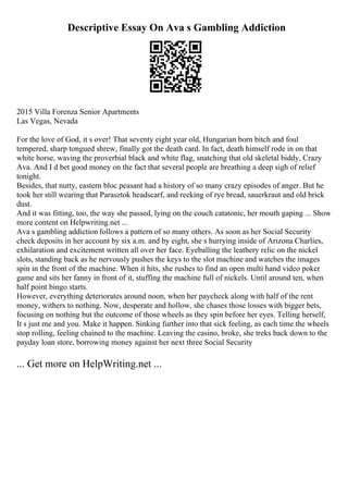 Descriptive Essay On Ava s Gambling Addiction
2015 Villa Forenza Senior Apartments
Las Vegas, Nevada
For the love of God, it s over! That seventy eight year old, Hungarian born bitch and foul
tempered, sharp tongued shrew, finally got the death card. In fact, death himself rode in on that
white horse, waving the proverbial black and white flag, snatching that old skeletal biddy, Crazy
Ava. And I d bet good money on the fact that several people are breathing a deep sigh of relief
tonight.
Besides, that nutty, eastern bloc peasant had a history of so many crazy episodes of anger. But he
took her still wearing that Parasztok headscarf, and reeking of rye bread, sauerkraut and old brick
dust.
And it was fitting, too, the way she passed, lying on the couch catatonic, her mouth gaping ... Show
more content on Helpwriting.net ...
Ava s gambling addiction follows a pattern of so many others. As soon as her Social Security
check deposits in her account by six a.m. and by eight, she s hurrying inside of Arizona Charlies,
exhilaration and excitement written all over her face. Eyeballing the leathery relic on the nickel
slots, standing back as he nervously pushes the keys to the slot machine and watches the images
spin in the front of the machine. When it hits, she rushes to find an open multi hand video poker
game and sits her fanny in front of it, stuffing the machine full of nickels. Until around ten, when
half point bingo starts.
However, everything deteriorates around noon, when her paycheck along with half of the rent
money, withers to nothing. Now, desperate and hollow, she chases those losses with bigger bets,
focusing on nothing but the outcome of those wheels as they spin before her eyes. Telling herself,
It s just me and you. Make it happen. Sinking further into that sick feeling, as each time the wheels
stop rolling, feeling chained to the machine. Leaving the casino, broke, she treks back down to the
payday loan store, borrowing money against her next three Social Security
... Get more on HelpWriting.net ...
 