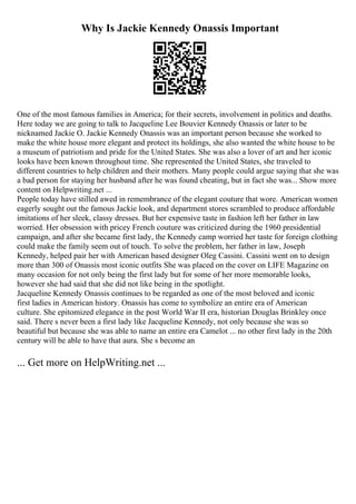 Why Is Jackie Kennedy Onassis Important
One of the most famous families in America; for their secrets, involvement in politics and deaths.
Here today we are going to talk to Jacqueline Lee Bouvier Kennedy Onassis or later to be
nicknamed Jackie O. Jackie Kennedy Onassis was an important person because she worked to
make the white house more elegant and protect its holdings, she also wanted the white house to be
a museum of patriotism and pride for the United States. She was also a lover of art and her iconic
looks have been known throughout time. She represented the United States, she traveled to
different countries to help children and their mothers. Many people could argue saying that she was
a bad person for staying her husband after he was found cheating, but in fact she was... Show more
content on Helpwriting.net ...
People today have stilled awed in remembrance of the elegant couture that wore. American women
eagerly sought out the famous Jackie look, and department stores scrambled to produce affordable
imitations of her sleek, classy dresses. But her expensive taste in fashion left her father in law
worried. Her obsession with pricey French couture was criticized during the 1960 presidential
campaign, and after she became first lady, the Kennedy camp worried her taste for foreign clothing
could make the family seem out of touch. To solve the problem, her father in law, Joseph
Kennedy, helped pair her with American based designer Oleg Cassini. Cassini went on to design
more than 300 of Onassis most iconic outfits She was placed on the cover on LIFE Magazine on
many occasion for not only being the first lady but for some of her more memorable looks,
however she had said that she did not like being in the spotlight.
Jacqueline Kennedy Onassis continues to be regarded as one of the most beloved and iconic
first ladies in American history. Onassis has come to symbolize an entire era of American
culture. She epitomized elegance in the post World War II era, historian Douglas Brinkley once
said. There s never been a first lady like Jacqueline Kennedy, not only because she was so
beautiful but because she was able to name an entire era Camelot ... no other first lady in the 20th
century will be able to have that aura. She s become an
... Get more on HelpWriting.net ...
 