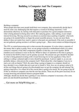 Building A Computer And The Computer
Building a computer
When people hear that some people build their own computer, they automatically decide that it
must be some very challenging task that requires a wizard of all things electronic. I will
demonstrate otherwise, by starting with what parts to purchase for a good computer tailored to
what is being planned on being done with it. Be it playing games, video editing, or just simple
internet browsing. Moving onward to an almost as essential step as putting it together: what tools
are going to be needed before we begin the actual assembly process. As one can most likely
deduce it does not matter how much is spent or what parts are purchased; if the tools to assemble it
are not gathered, getting nowhere is all that is going to get ... Show more content on Helpwriting.net
...
The CPU or central processing unit is what executes the programs. It is also where a majority of
the money that is spent is going. Next, we are going to procure a motherboard which, in a sense,
connects a majority of the other components together so that they can work together. RAM
(random access memory) is next on the list. Whatever data is in operation at the time is going to
be stored on the RAM so that it can be quickly accessed. The amount one gets should be decided
on what is being planned on doing with it if just browsing two to four gigabytes if fine, but if
editing or coding is planned eight or more should be purchased. A power supply is, as you can
probably deduce, what powers the computer itself. Think about this: what happens if you try to
start a car with no battery? Well, the same thing is going to happen to a computer should we
have decided it was a bright idea not to get one or install it. Now, how are we going to plan to fit
all the cool things that are going to be downloaded once we get the computer up and running? By
getting a hard drive. It is where all of the crucial data is going to be stored. We are going to put all
of this in whichever computer case that the user has chosen. These are all the parts necessary for an
average browsing and minimal intensive program build.
Although, should one decide that a gaming or very intensive computer is necessary a few extra
parts can and should be purchased. For example: a
... Get more on HelpWriting.net ...
 