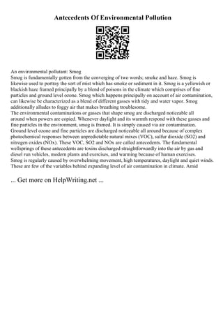 Antecedents Of Environmental Pollution
An environmental pollutant: Smog
Smog is fundamentally gotten from the converging of two words; smoke and haze. Smog is
likewise used to portray the sort of mist which has smoke or sediment in it. Smog is a yellowish or
blackish haze framed principally by a blend of poisons in the climate which comprises of fine
particles and ground level ozone. Smog which happens principally on account of air contamination,
can likewise be characterized as a blend of different gasses with tidy and water vapor. Smog
additionally alludes to foggy air that makes breathing troublesome.
The environmental contaminations or gasses that shape smog are discharged noticeable all
around when powers are copied. Whenever daylight and its warmth respond with these gasses and
fine particles in the environment, smog is framed. It is simply caused via air contamination.
Ground level ozone and fine particles are discharged noticeable all around because of complex
photochemical responses between unpredictable natural mixes (VOC), sulfur dioxide (SO2) and
nitrogen oxides (NOx). These VOC, SO2 and NOx are called antecedents. The fundamental
wellsprings of these antecedents are toxins discharged straightforwardly into the air by gas and
diesel run vehicles, modern plants and exercises, and warming because of human exercises.
Smog is regularly caused by overwhelming movement, high temperatures, daylight and quiet winds.
These are few of the variables behind expanding level of air contamination in climate. Amid
... Get more on HelpWriting.net ...
 