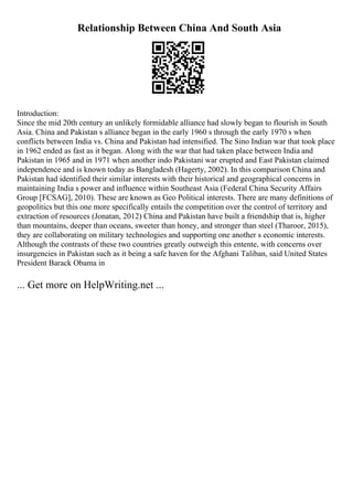 Relationship Between China And South Asia
Introduction:
Since the mid 20th century an unlikely formidable alliance had slowly began to flourish in South
Asia. China and Pakistan s alliance began in the early 1960 s through the early 1970 s when
conflicts between India vs. China and Pakistan had intensified. The Sino Indian war that took place
in 1962 ended as fast as it began. Along with the war that had taken place between India and
Pakistan in 1965 and in 1971 when another indo Pakistani war erupted and East Pakistan claimed
independence and is known today as Bangladesh (Hagerty, 2002). In this comparison China and
Pakistan had identified their similar interests with their historical and geographical concerns in
maintaining India s power and influence within Southeast Asia (Federal China Security Affairs
Group [FCSAG], 2010). These are known as Geo Political interests. There are many definitions of
geopolitics but this one more specifically entails the competition over the control of territory and
extraction of resources (Jonatan, 2012) China and Pakistan have built a friendship that is, higher
than mountains, deeper than oceans, sweeter than honey, and stronger than steel (Tharoor, 2015),
they are collaborating on military technologies and supporting one another s economic interests.
Although the contrasts of these two countries greatly outweigh this entente, with concerns over
insurgencies in Pakistan such as it being a safe haven for the Afghani Taliban, said United States
President Barack Obama in
... Get more on HelpWriting.net ...
 