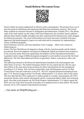Social Reform Movement Essay
Social welfare movement emphasized on effective policy and programs. The primary focus was to
meet the needs by identifying and organizing individual and community resources. The United
States suffered an enormous increase in immigration and urbanization. (Chapin 2017). The drastic
crash of the stock market was the origin of the Great Depression, the economic harsh conditions
affected many families middle and upper class they experienced first hand poverty which changed
the federal governments. The social welfarereform movement advocates on behalf of the poor,
oppressed, and disadvantaged to improve an individual and its community by implementing a
variety of different programs.
Social reformers, activists, and some legislature work to engage ... Show more content on
Helpwriting.net ...
history The New Deal Roosevelt triggered a change with the American people and the federal
government. Roosevelt emphasis was placed on making the federal government more responsive
to the economic needs. Roosevelt signed plans developed to aid the unemployed and farmers.
Legislation ruled a range of different programs designed to avoid another recession like the Great
Depression. The New Deal addressed reforms in agriculture, finance, water power, labor, and
housing.
The federal government in the Roosevelt administration launched work relief programs and
other forms of services. The Federal Emergency Relief Act was signed into law, this law gave
three billion to the state and local governments for direct relief payment for the unemployed
according to U.S. history. This Act later created other work relief programs such as Civilian
Conservation Corps also referred to as the CCC. The CCC targeted unmarried unemployed men
ages 17 25. Roosevelt approved the Civil Works Administration. U.S. history states in the article
The New Deal that the CWA employed 2.5 million people in a month s time program, the CWA
tutored the iliterate, built schools and repaired schools, constructed athletic fields, and swimming
pools. One other work program was The Work Progress Administration. U.S. history reports the
WPA was one of the most successful work plans as it employed close to nine million. The Social
Security Act in 1935 created to help financial assistance
... Get more on HelpWriting.net ...
 