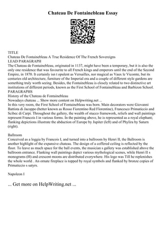 Chateau De Fontainebleau Essay
TITLE
Chateau De Fontainebleau A True Residence Of The French Sovereigns
LEAD PARAGRAPH
The Chateau de Fontainebleau, originated in 1137, might have been a temporary, but it is also the
only one residence that was favourite to all French kings and emperors until the end of the Second
Empire, in 1870. It certainly isn t opulent as Versailles, nor magical as Vaux le Vicomte, but its
centuries old architecture, furniture of the Imperial era and a couple of different style gardens are
something truly worth seeing. Besides, the Fontainebleau is closely related to two distinctive art
institutions of different periods, known as the First School of Fontainebleau and Barbizon School.
PARAGRAPHS
History of the Chateau de Fontainebleau
Nowadays chateau ... Show more content on Helpwriting.net ...
In this very room, the First School of Fontainebleau was born. Main decorators were Giovanni
Battista di Jacoppo (better known as Rosso Fiorentino Red Florentine), Francesco Primaticcio and
Scibec di Carpi. Throughout the gallery, the wealth of stucco framework, reliefs and wall paintings
represent Francois I in various forms. In the painting above, he is represented as a royal elephant;
flanking depictions illustrate the abduction of Europe by Jupiter (left) and of Phylira by Saturn
(right).
Ballroom
Conceived as a loggia by Francois I, and turned into a ballroom by Henri II, the Ballroom is
another highlight of the expansive chateau. The design of a coffered ceiling is reflected by the
floor. To leave as much space for the ball events, the musician s gallery was established above the
ballroom entrance. Flanking wall paintings depict various mythological scenes, while Henri II s
monograms (H) and crescent moons are distributed everywhere. His logo was Till he replenishes
the whole world . An ornate fireplace is topped by royal symbols and flanked by bronze copies of
Primaticcio s satyrs.
Napoleon I
... Get more on HelpWriting.net ...
 