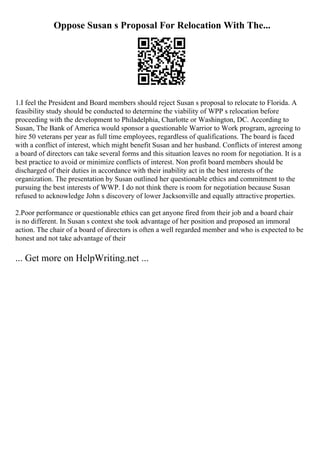 Oppose Susan s Proposal For Relocation With The...
1.I feel the President and Board members should reject Susan s proposal to relocate to Florida. A
feasibility study should be conducted to determine the viability of WPP s relocation before
proceeding with the development to Philadelphia, Charlotte or Washington, DC. According to
Susan, The Bank of America would sponsor a questionable Warrior to Work program, agreeing to
hire 50 veterans per year as full time employees, regardless of qualifications. The board is faced
with a conflict of interest, which might benefit Susan and her husband. Conflicts of interest among
a board of directors can take several forms and this situation leaves no room for negotiation. It is a
best practice to avoid or minimize conflicts of interest. Non profit board members should be
discharged of their duties in accordance with their inability act in the best interests of the
organization. The presentation by Susan outlined her questionable ethics and commitment to the
pursuing the best interests of WWP. I do not think there is room for negotiation because Susan
refused to acknowledge John s discovery of lower Jacksonville and equally attractive properties.
2.Poor performance or questionable ethics can get anyone fired from their job and a board chair
is no different. In Susan s context she took advantage of her position and proposed an immoral
action. The chair of a board of directors is often a well regarded member and who is expected to be
honest and not take advantage of their
... Get more on HelpWriting.net ...
 
