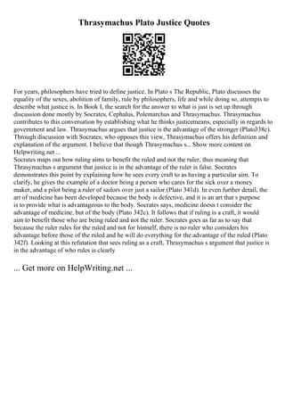 Thrasymachus Plato Justice Quotes
For years, philosophers have tried to define justice. In Plato s The Republic, Plato discusses the
equality of the sexes, abolition of family, rule by philosophers, life and while doing so, attempts to
describe what justice is. In Book I, the search for the answer to what is just is set up through
discussion done mostly by Socrates, Cephalus, Polemarchus and Thrasymachus. Thrasymachus
contributes to this conversation by establishing what he thinks justicemeans, especially in regards to
government and law. Thrasymachus argues that justice is the advantage of the stronger (Plato338c).
Through discussion with Socrates, who opposes this view, Thrasymachus offers his definition and
explanation of the argument. I believe that though Thrasymachus s... Show more content on
Helpwriting.net ...
Socrates maps out how ruling aims to benefit the ruled and not the ruler, thus meaning that
Thrasymachus s argument that justice is in the advantage of the ruler is false. Socrates
demonstrates this point by explaining how he sees every craft to as having a particular aim. To
clarify, he gives the example of a doctor being a person who cares for the sick over a money
maker, and a pilot being a ruler of sailors over just a sailor (Plato 341d). In even further detail, the
art of medicine has been developed because the body is defective, and it is an art that s purpose
is to provide what is advantageous to the body. Socrates says, medicine doesn t consider the
advantage of medicine, but of the body (Plato 342c). It follows that if ruling is a craft, it would
aim to benefit those who are being ruled and not the ruler. Socrates goes as far as to say that
because the ruler rules for the ruled and not for himself, there is no ruler who considers his
advantage before those of the ruled and he will do everything for the advantage of the ruled (Plato
342f). Looking at this refutation that sees ruling as a craft, Thrasymachus s argument that justice is
in the advantage of who rules is clearly
... Get more on HelpWriting.net ...
 