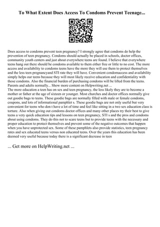 To What Extent Does Access To Condoms Prevent Teenage...
Does access to condoms prevent teen pregnancy? I strongly agree that condoms do help the
prevention of teen pregnancy. Condoms should actually be placed in schools, doctor offices,
community youth centers and just about everywhere teens are found. I believe that everywhere
teens hang out there should be condoms available to them either free or little to no cost. The more
access and availability to condoms teens have the more they will use them to protect themselves
and the less teen pregnancyand STI rate they will have. Convenient condomaccess and availability
simply helps our teens because they will most likely receive education and confidentiality with
those condoms. Also the financial burden of purchasing condoms will be lifted from the teens.
Parents and adults normally... Show more content on Helpwriting.net ...
The more education a teen has on sex and teen pregnancy, the less likely they are to become a
mother or father at the age of sixteen or younger. Most churches and doctor offices normally give
out goodie bags to teens. These goodie bags are normally filled with male or female condoms,
coupons, and lots of informational pamphlet s. These goodie bags are not only useful but very
convenient for teens who don t have a lot of time and feel like sitting in a two sex education class is
torture. Also when giving out condoms doctor offices and many other places try their best to give
teens a very quick education tips and lessons on teen pregnancy, STI s and the pros and condoms
about using condoms. They do this not to scare teens but to provide teens with the necessary and
proper education to protect themselves and prevent some of the negative outcomes that happen
when you have unprotected sex. Some of these pamphlets also provide statistics, teen pregnancy
rates and sex educated teens versus non educated teens. Over the years this education has been
deemed very useful because today there is a significant decrease in teen
... Get more on HelpWriting.net ...
 