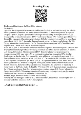 Fracking Essay
The Result of Fracking on the Natural Gas Industry
Introduction
Hydraulic fracturing otherwise known as fracking has flooded the market with cheap and reliable
natural gas to the exportation and power production markets all while being limited by logistics.
Emspak, J. (2014, August 12) shows that natural gas production by fracking has expanded gas
production by 32 times the amount in 2008. This lowered the cost 40% over that span of time. The
demand for clean cost efficient power production shifted production from coal fired to natural gas
plants. From 20015 20017 about nine thousand natural gas power plants were built says the U.S.
Energy Information Administration. (2017). This correlates to about one half of a million more
megawatts of ... Show more content on Helpwriting.net ...
While this is great to the consumer, the renewable sector s growth was more stagnant. Attention was
diverted to use another greenhouse producing fossil fuel rather than a clean renewable. A trend in
U.S. Energy Information Administration s (2017) data showed renewable sector s power
production since 2008 grew only 5.7% as compared to natural gas production 18%. Another
disadvantage to the diversion from renewables is the additional carbon dioxide generated from
these additional plants operating. About 24 percent of U.S. carbon dioxide emissions are related
to natural gas in 2011 (Natural gas prices. (n.d.)). The replacement of coal fired power plants with
natural gas has let to a decrease of the green house gases, mainly particulate matter and sulfur
dioxide emissions. Sulfur dioxide (SO2) emissions produced in the generation of electricity at
power plants in the United States declined by 73% from 2006 to 2015, a much larger reduction than
the 32% decrease in coal fired electricity generation over that period. U.S. Energy Information
Administration (2017). This shows that more efficient control equipment can be used to almost
eliminate the trace amounts of sulfur dioxide in natural gas.
The Oak Ridge National Laboratory found the following:
Power plants are the largest source of SO2 emissions in the United States, accounting for 64% of
economy wide SO2 emissions in 2014. Power plants
... Get more on HelpWriting.net ...
 