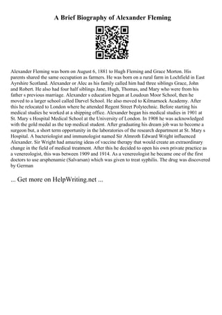 A Brief Biography of Alexander Fleming
Alexander Fleming was born on August 6, 1881 to Hugh Fleming and Grace Morton. His
parents shared the same occupation as farmers. He was born on a rural farm in Lochfield in East
Ayrshire Scotland. Alexander or Alec as his family called him had three siblings Grace, John
and Robert. He also had four half siblings Jane, Hugh, Thomas, and Mary who were from his
father s previous marriage. Alexander s education began at Loudoun Moor School, then he
moved to a larger school called Darvel School. He also moved to Kilmarnock Academy. After
this he relocated to London where he attended Regent Street Polytechnic. Before starting his
medical studies he worked at a shipping office. Alexander began his medical studies in 1901 at
St. Mary s Hospital Medical School at the University of London. In 1908 he was acknowledged
with the gold medal as the top medical student. After graduating his dream job was to become a
surgeon but, a short term opportunity in the laboratories of the research department at St. Mary s
Hospital. A bacteriologist and immunologist named Sir Almroth Edward Wright influenced
Alexander. Sir Wright had amazing ideas of vaccine therapy that would create an extraordinary
change in the field of medical treatment. After this he decided to open his own private practice as
a venereologist, this was between 1909 and 1914. As a venereologist he became one of the first
doctors to use arsphenamie (Salvarsan) which was given to treat syphilis. The drug was discovered
by German
... Get more on HelpWriting.net ...
 