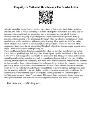 Empathy In Nathaniel Hawthorne s The Scarlet Letter
After incidents like Justine Sacco s public evisceration on Twitter and Jonah Lehrer s similar
incident, I ve come to realize that many of us view others public humiliation as a funny way of
punishing others, as though it s just another way to keep ourselves entertained. In some
circumstances, I too am guilty of partaking in the sadistic amusement we get from publicly
punishing others, in spite of my conscience. However, when we reflect on our actions, we must
conclude that public humiliation without empathy is wrong. How would we feel if we had to
stand, all eyes on us, in front of our disgusted and enraged peers? Would we not want others
support and forgiveness for our wrongdoing? Nearly all of us desire this communal support, so we
ought... Show more content on Helpwriting.net ...
Many would argue that the humiliation people feel when we turn their punishment into a show
forces them to quickly change their ways, but Hester Prynne s public humiliation in The Scarlet
Letter proves that unsupportive shaming by the community does little good. Nathaniel Hawthorne
starts his novel with her punishment, which involves baring her scarlet letter, the symbol of her
adultery, to everyone in her community. Her peers revile and ostracize her, and in the time that they
do this, she defies them, refusing to accept their shaming. In her actions, she represents everyone, as
practically no one truly wants to feel embarrassed. Because of this resistance to embarrassment,
nearly all people will naturally defy those who scold them in a public setting, making it less likely
that the shaming will achieve its goal. Public punishment without any empathy or aid from the
community (the only kind that occurs in the public shame games that we sometimes play) is
ineffective, as we see in Hester Prynne s case. This means that a community should choose any
other punishment that provides even the smallest positive impact, as it would have greater
... Get more on HelpWriting.net ...
 