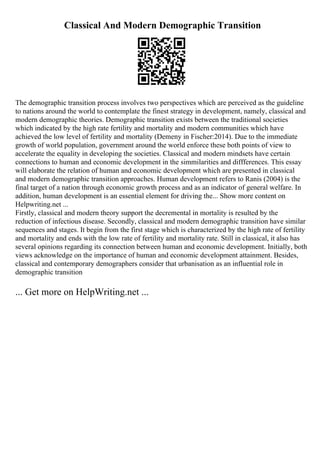 Classical And Modern Demographic Transition
The demographic transition process involves two perspectives which are perceived as the guideline
to nations around the world to contemplate the finest strategy in development, namely, classical and
modern demographic theories. Demographic transition exists between the traditional societies
which indicated by the high rate fertility and mortality and modern communities which have
achieved the low level of fertility and mortality (Demeny in Fischer:2014). Due to the immediate
growth of world population, government around the world enforce these both points of view to
accelerate the equality in developing the societies. Classical and modern mindsets have certain
connections to human and economic development in the simmilarities and diffferences. This essay
will elaborate the relation of human and economic development which are presented in classical
and modern demographic transition approaches. Human development refers to Ranis (2004) is the
final target of a nation through economic growth process and as an indicator of general welfare. In
addition, human development is an essential element for driving the... Show more content on
Helpwriting.net ...
Firstly, classical and modern theory support the decremental in mortality is resulted by the
reduction of infectious disease. Secondly, classical and modern demographic transition have similar
sequences and stages. It begin from the first stage which is characterized by the high rate of fertility
and mortality and ends with the low rate of fertility and mortality rate. Still in classical, it also has
several opinions regarding its connection between human and economic development. Initially, both
views acknowledge on the importance of human and economic development attainment. Besides,
classical and contemporary demographers consider that urbanisation as an influential role in
demographic transition
... Get more on HelpWriting.net ...
 