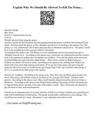 Explain Why We Should Be Allowed To Kill The Penny...
Houston Wright
Mrs. Price
ELA 6/7: Argumentative Essay
2/16/18
Should America Stop using the penny
America should not kill the penny because getting killing the penny would be like cutting off your
hands. America needs the penny so they shouldn t get rid of it. According to the spruce.com, The
penny is a very sentimental coin to most american due to Abraham Lincoln on it . The penny would
have to be rounded up to the next cent which is the nickel.
According to the spruce.com, The Penny is a very sentimental coin to most americans due to
Abraham Lincoln on it . According to the spruce.com, Americans are traditionalist and the Lincoln
cent is the epitome of modern day circulating coin tradition . If we kill the penny most americans
would probably get mad and some might forget ... Show more content on Helpwriting.net ...
Nickels cost about 6.20 cents to make. According to the spruce.com, making each Nickel cost
about 0.60 cents more than making each penny. If we get rid of the penny and start using the
nickel for the lowest cent we would always get change back if the cost would be what you by is
$2.11 we would not be able to pay with a penny.
Pennies are worthless. According to the spruce.com, They don t buy anything, many people just
throw them away, and nobody wants to use them so let s just get rid of them . Charities need
pennies. According to the spruce.com, Many small charities depend on penny drives to bring in
donations . According to the spruce.com, People think nothing of pouring out their old penny jars
to support these drives, but they won t part with nickels s easily . Most Americans use pennies to
pay for most of their stuff and donations.
Pennies are an important part of our past and they will be in our future. Pennies are a good thing to
help with Contributions to Institutions. The penny would make a difference in your change. You
would have to round up 5 cents. The penny is very important cent and we need
... Get more on HelpWriting.net ...
 