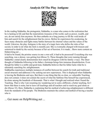 Analysis Of The Play Antigone
In the reading Siddartha, the protagonist, Siddartha, is a man who comes to the realization that
he is lacking in life and that the materialistic treasures of the world, such as power, wealth, and
sex, do not satisfy him anymore. He then embarks on a long journey to fill the void inside of
him and search for the enlightenment that he craves. Before he experiences his awakening, he
faces many obstacles and fights many battles between his internal values and the values of the
world. Likewise, the play Antigone is the story of a tragic hero who defies the rules of her
society in order to do what she feels is morally just. She is eventually charged with treason and
sentenced to death by the society because of her act of heroism. It is made... Show more content on
Helpwriting.net ...
It had to be found, the pristine source in one s own self, it had to be possessed! Everything else was
searching, was a detour, was getting lost (Hesse 5). These thoughts that were running through
Siddartha s mind clearly demonstrates how much he disagrees with his family s ways. The sheer
thought of Siddartha following in his father s footsteps brings him immense dissatisfaction. Even
though his father is a noble and good man, Siddartha believes that his father lacks what he is
ultimately searching for, enlightenment.
Siddhartha experiences multiple instances of conflict between his search for truth and traditional
social structure and addresses it by seeking out new experiences. This is displayed when Siddartha
is leaving the Brahmins and says, But there is one thing that the so clear, so vulnerable Teaching
does not contain: it does not contain the secret of what the Sublime One himself has experienced,
he alone among the hundreds of thousands. That is what I thought and realized when I heard the
Teaching. That is why I am resuming my wandering not to seek a different, a better teaching, for I
know that there is none; but to leave all teachings and all teachers and to reach my goal alone or
die (Hesse 32). Here, Siddartha is explaining that his method of achieving enlightenment is different
from the standards of his people. The Brahmins maintain the culture and method of having a teacher
who is
... Get more on HelpWriting.net ...
 